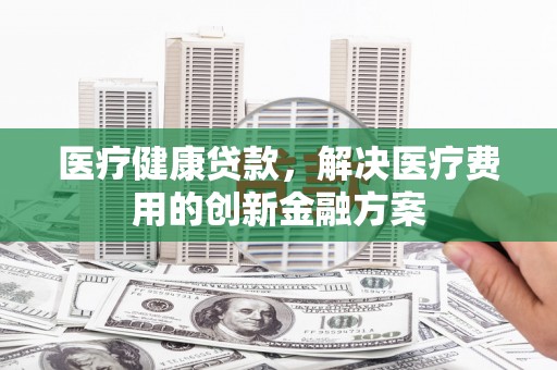保康医疗健康贷款，解决医疗费用的创新金融方案